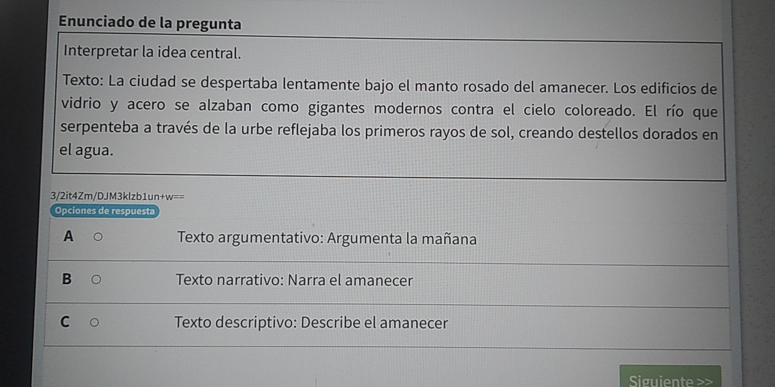 Enunciado de la pregunta
Interpretar la idea central.
Texto: La ciudad se despertaba lentamente bajo el manto rosado del amanecer. Los edificios de
vidrio y acero se alzaban como gigantes modernos contra el cielo coloreado. El río que
serpenteba a través de la urbe reflejaba los primeros rayos de sol, creando destellos dorados en
el agua.
3/2it4Zm/DJM3klzb1un+w==
Opciones de respuesta
A Texto argumentativo: Argumenta la mañana
B Texto narrativo: Narra el amanecer
C Texto descriptivo: Describe el amanecer
Siguiente