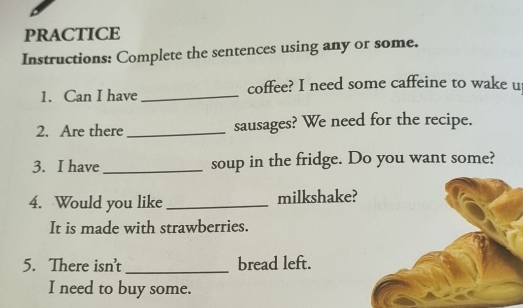 PRACTICE 
Instructions: Complete the sentences using any or some. 
1. Can I have_ 
coffee? I need some caffeine to wake u 
2. Are there _sausages? We need for the recipe. 
3. I have_ soup in the fridge. Do you want some? 
4. Would you like_ milkshake? 
It is made with strawberries. 
5. There isn't_ bread left. 
I need to buy some.