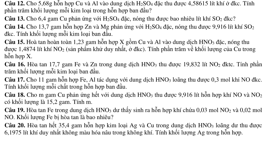 Cho 5,68g hỗn hợp Cu và Al vào dung dịch H_2SO_4 đặc thu được 4,58615 lít khí ở đkc. Tính
phần trăm khối lượng mỗi kim loại trong hỗn hợp ban đầu?
Câu 13. Cho 6,4 gam Cu phản ứng với H_2SO_4 đặc, nóng thu được bao nhiêu lít khí SO_2 đkc?
Câu 14. Cho 13,7 gam hỗn hợp Zn và Mg phản ứng với H_2SO_4 đặc, nóng thu được 9,916 lít khí SO_2
đkc. Tính khổi lượng mỗi kim loại ban đầu.
Câu 15. Hoà tan hoàn toàn 1,23 gam hỗn hợp X gồm Cu và Al vào dung dịch I HNO_3 đặc, nóng thu
được 1,4874 lít khí NO_2 (sản phẩm khử duy nhất, ở đkc). Tính phần trăm về khối lượng của Cu trong
hỗn hợp X.
Câu 16. Hòa tan 17,7 gam Fe và Zn trong dung dịch HNO_3 thu được 19,832 lít NO_2 đktc. Tính phần
trăm khối lượng mỗi kim loại ban đầu.
Câu 17. Cho 11 gam hỗn hợp Fe, Al tác dụng với dung dịch HNO_3 loãng thu được 0,3 mol khí NO đkc.
Tính khối lượng mỗi chất trong hỗn hợp ban đầu.
Câu 18. Cho m gam Cu phản ứng hết với dung dịch HN0 ): 3 thu được 9,916 lít hỗn hợp khí NO và NO_2
có khổi lượng là 15,2 gam. Tính m.
Câu 19. Hòa tan Fe trong dung dịch # D 3 dư thấy sinh ra hỗn hợp khí chứa 0,03 mol NO_2 và 0,02 mol
NO. Khối lượng Fe bị hòa tan là bao nhiêu?
Câu 20. Hòa tan hết 35,4 gam hỗn hợp kim loại Ag và Cu trong dung dịch HNO_3 loãng dư thu được
6,1975 lít khí duy nhất không màu hóa nâu trong không khí. Tính khối lượng Ag trong hỗn hợp.