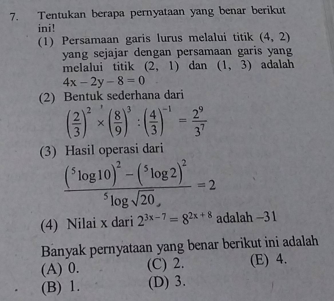 Tentukan berapa pernyataan yang benar berikut
ini!
(1) Persamaan garis lurus melalui titik (4,2)
yang sejajar dengan persamaan garis yang
melalui titik (2,1) dan (1,3) adalah
4x-2y-8=0
(2) Bentuk sederhana dari
( 2/3 )^2* ( 8/9 )^3:( 4/3 )^-1= 2^9/3^7 
(3) Hasil operasi dari
frac (^5log 10)^2-(^5log 2)^2^5log sqrt(20)
(4) Nilai x dari 2^(3x-7)=8^(2x+8) adalah −31
Banyak pernyataan yang benar berikut ini adalah
(A) 0. (C) 2. (E) 4.
(B) 1. (D) 3.