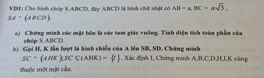 VD1: Cho hình chóp S. ABCD, đáy ABCD là hình chữ nhật có AB=a, BC=asqrt(3),
SAwedge (ABCD). 
a) Chứng minh các mặt bên là các tam giác vuông. Tính diện tích toàn phần của 
chóp S. ABCD. 
b) Gọi H, K lần lượt là hình chiếu của A lên SB, SD. Chứng minh
SCwedge (AHK); SCC(AHK)= I. Xác định I, Chứng minh A, B, C, D, H, I, K cùng 
thuộc một mặt cầu.