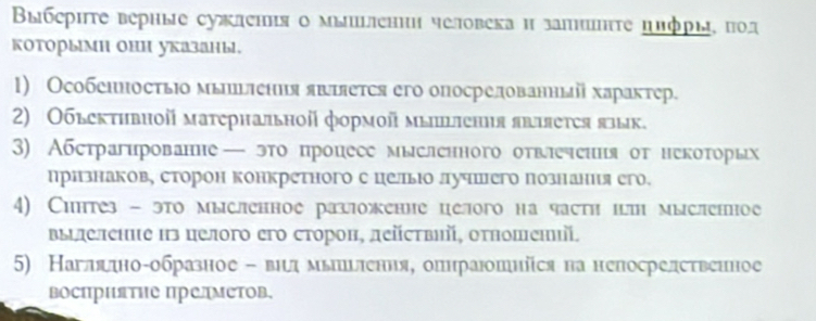 Βыбеρητе верные сужлення о мыиении человека и залнΗτе πлфры, ποд 
которыми они указаны. 
1) ОсобенносτьΙо мыпшьления яшшяется его опосрелованныі характер. 
2) Обьективнοй матернальной формοй мышiения яbяеτея язык. 
3) Абстрагированне— это процесе мысленного отвлеення от некоторых 
признаков, сторон конкретного с цельюо лучшего познания его. 
4) Сиптез - это мысленное разложение целого на частη шш мысленное 
ΒыΙлеление из целого его сторон, дейсτвий, оτπошений, 
5) Наглядно-образное - вιмьшьπення, опнраюошніся на непосрелственное 
восΠрΠяΤΗе ΠредМеΤов,