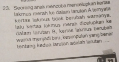 Seorang anak mencoba mencelupkan kertas 
lakmus merah ke dalam larutan A ternyata 
kertas lakmus tidak berubah warnanya, 
lalu kertas lakmus merah dicelupkan ke 
dalam larutan B, kertas lakmus berubah 
warna menjadi biru, kesimpulan yang benar 
tentang kedua larutan adalah larutan ....