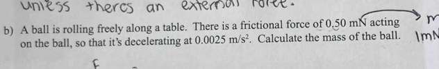 A ball is rolling freely along a table. There is a frictional force of 0.50 mN acting 
on the ball, so that it’s decelerating at 0.0025m/s^2. Calculate the mass of the ball.