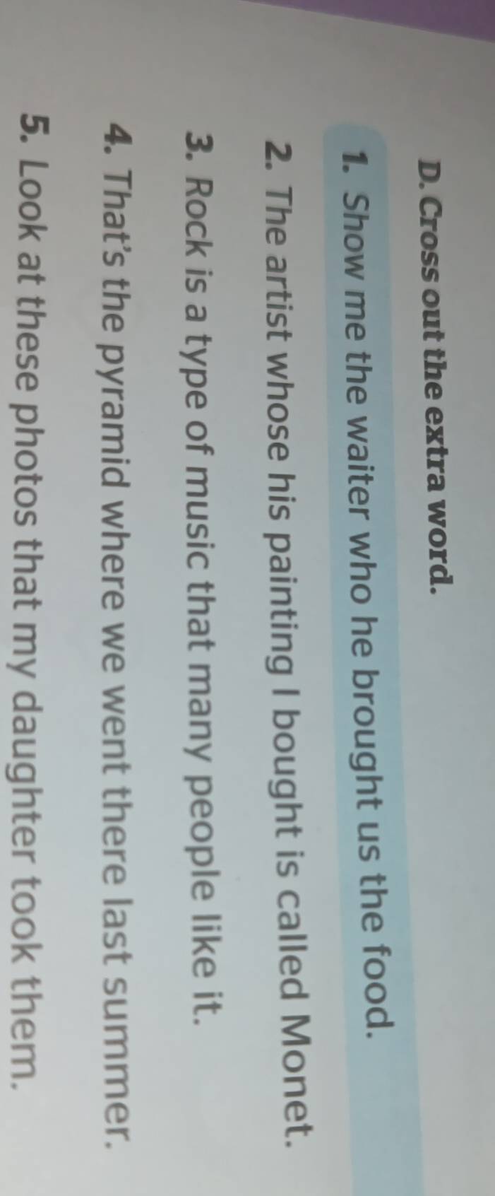 Cross out the extra word. 
1. Show me the waiter who he brought us the food. 
2. The artist whose his painting I bought is called Monet. 
3. Rock is a type of music that many people like it. 
4. That's the pyramid where we went there last summer. 
5. Look at these photos that my daughter took them.