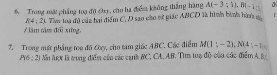 Trong mặt phẳng toạ độ Oxy, cho ba điểm không thẳng hàng A(-3;1), B(-1;3)
I(4:2) 3. Tìm toa độ của hai điểm C, D sao cho tứ giác ABCD là hình bình hành m t 
/ làm tâm đối xứng. 
7. Trong mặt phẳng toạ độ Oxy, cho tam giác ABC. Các điểm M(1;-2), N(4;-1)
P(6:2) lần lượt là trung điểm của các cạnh BC, CA, AB. Tìm toạ độ của các điểm A, B