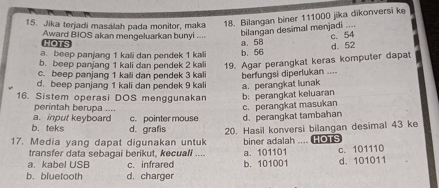 Jika terjadi masalah pada monitor, maka 18. Bilangan biner 111000 jika dikonversi ke
bilangan desimal menjadi ....
Award BIOS akan mengeluarkan bunyi .... c. 54
HOTS a. 58
d. 52
a. beep panjang 1 kali dan pendek 1 kali b. 56
b. beep panjang 1 kali dan pendek 2 kali 19. Agar perangkat keras komputer dapat
c. beep panjang 1 kali dan pendek 3 kali berfungsi diperlukan ....
d. beep panjang 1 kali dan pendek 9 kali a. perangkat lunak
16. Sistem operasi DOS menggunakan
b: perangkat keluaran
perintah berupa ....
c. perangkat masukan
a. input keyboard c. pointer mouse
d. perangkat tambahan
b.teks d. grafis 20. Hasil konversi bilangan desimal 43 ke
17. Media yang dapat digunakan untuk
biner adalah .... HOTS
transfer data sebagai berikut, kecuali .... a. 101101
c. 101110
a. kabel USB c. infrared b. 101001 d. 101011
b.bluetooth d. charger