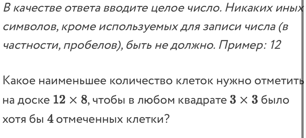 В качестве ответа вводите целое число. Никаких иных 
символов, кроме используемых для заπиси числа (в 
частности, πробелов), быть не должно. Πример: 12
Какое наименьшее количество клеток нужно отметить 
hа доcke 12* 8 , чтобы в любом квадрате 3* 3 было 
хотя бы 4отмеченных клетки?