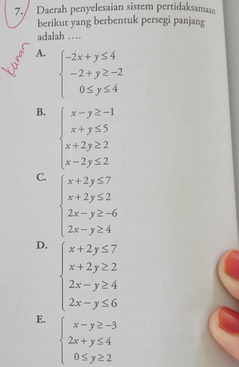 Daerah penyelesaian sistem pertidaksamaan
berikut yang berbentuk persegi panjang
adalah …
A. beginarrayl -2x+y≤ 4 -2+y≥ -2 0≤ y≤ 4endarray.
B. beginarrayl x-y≥ -1 x+y≤ 5 x+2y≥ 2 x-2y≤ 2endarray.
C. beginarrayl x+2y≤ 7 x+2y≤ 2 2x-y≥ -6 2x-y≥ 4endarray.
D. beginarrayl x+2y≤ 7 x+2y≥ 2 2x-y≥ 4 2x-y≤ 6endarray.
E. beginarrayl x-y≥ -3 2x+y≤ 4 0≤ y≥ 2endarray.