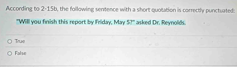 According to 2-15b, the following sentence with a short quotation is correctly punctuated:
"Will you finish this report by Friday, May 5?" asked Dr. Reynolds.
True
False