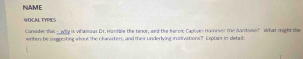 NAME 
VOCAL TYPES 
Consider this _why is villainous Dr. Horrible the tenor, and the heroic Captain Hammer the baritone? What might the 
writers be suggesting about the characters, and their underlying motivations? Explain in detail: