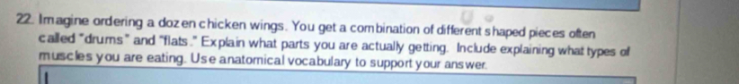 Im agine ordering a dozen chicken wings. You get a combination of different shaped pieces often 
called “drums” and “flats.” Explain what parts you are actually getting. Include explaining what types of 
muscles you are eating. Use anatomical vocabulary to support your answer.