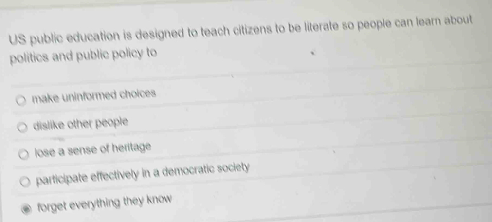 US public education is designed to teach citizens to be literate so people can learn about
politics and public policy to
make uninformed choices
dislike other people
lose a sense of heritage
participate effectively in a democratic society
forget everything they know