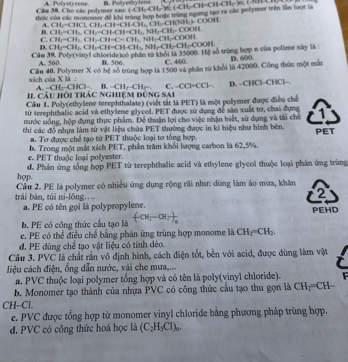 A. Polystyrene. B. Polyethylene.
Câu 38. Cho các polymer sau: (-CH_2-CH_2-)n;(-CH_2-CH=CH-CH_2-)n :(-iv)+1-cos x)
thức của các monomer để khi trùng hợp hoặc trùng ngưng tạo ra các polymer trên lần lượt là
A. CH_2=CHCl,CH_3-CH=CH-CH_3,CH_3-CH(NH_2)-COOH.
B. CH_2=CH_2,CH_2=CH-CH=CH_2,NH_2-CH_2-COOH.
C. CH_2=CH_2,CH_3-CH=C=CH_2,NH_2-CH_2-COOH.
D. CH_2=CH_2,CH_3-CH=CH-CH_3,NH_2-CH_2-CH_2-COOH.
Câu 39. Poly(vinyl chloride)có phân tử khối là 35000. Hệ số trùng hợp n của polime này là :
A. 560. B. 506. C. 460. D. 600.
Câu 40. Polymer X có hệ số trùng hợp là 1500 và phân tử khối là 42000. Công thức một mắt
xích của X là :
A. -CH_2-CHCl-. B. -CH_2-CH_2-. C. -CCl=CCl-. D. -CHCl-CHCl--.
II. CÂU HỏI TRÁC nGhIỆM đÚnG SAi
Câu 1. Poly(ethylene terephthalate) (viết tắt là PET) là một polymer được điều chế
từ terephthalic acid và ethylene glycol. PET được sử dụng để sản xuất tơ, chai đựng
nước uống, hộp đựng thực phẩm. Để thuận lợi cho việc nhận biết, sử dụng và tái chế
thì các đồ nhựa làm từ vật liệu chứa PET thường được in kí hiệu như hình bên. PET
a. Tơ được chế tạo từ PET thuộc loại tơ tổng hợp.
b. Trong một mắt xích PET, phần trăm khối lượng carbon là 62,5%.
c. PET thuộc loại polyester.
d. Phản ứng tổng hợp PET từ terephthalic acid và ethylene glycol thuộc loại phản ứng trùng
hợp.
Câu 2. PE là polymer có nhiều ứng dụng rộng rãi như: dùng làm áo mưa, khăn
trải bàn, túi ni-lông…..
2
a. PE có tên gọi là polypropylene.
PEHD
a  
b. PE có công thức cấu tạo là H CH_2 1//n 
c. PE có thể điều chế bằng phản ứng trùng hợp monome là CH_2=CH_2.
d. PE dùng chế tạo vật liệu có tính dẻo.
Câu 3. PVC là chất rắn vô định hình, cách điện tốt, bền với acid, được dùng làm vật
liệu cách điện, ống dẫn nước, vải che mưa,...
a. PVC thuộc loại polymer tổng hợp và có tên là poly(vinyl chloride).
F
b. Monomer tạo thành của nhựa PVC có công thức cầu tạo thu gọn là CH_2=CH-
CH-Cl.
c. PVC được tổng hợp từ monomer vinyl chloride bằng phương pháp trùng hợp.
d. PVC có công thức hoá học là (C_2H_5Cl)_n.