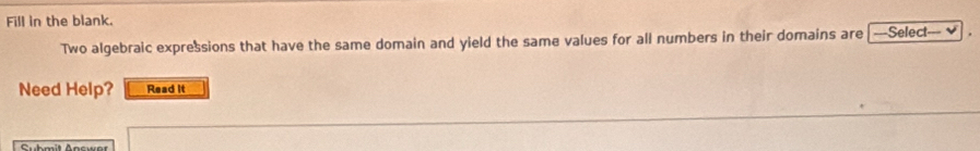 Fill in the blank. 
Two algebraic expressions that have the same domain and yield the same values for all numbers in their domains are |---Select--- ≌ 
Need Help? Read it