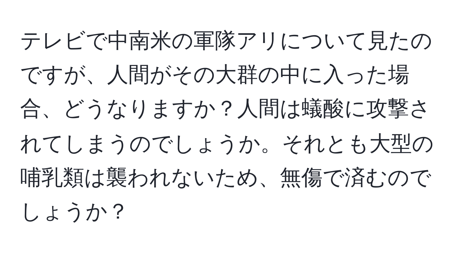 テレビで中南米の軍隊アリについて見たのですが、人間がその大群の中に入った場合、どうなりますか？人間は蟻酸に攻撃されてしまうのでしょうか。それとも大型の哺乳類は襲われないため、無傷で済むのでしょうか？