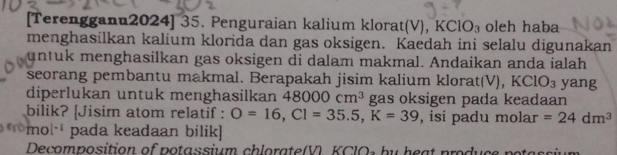 [Terengganu2024] 35. Penguraian kalium klorat(V), KClO_3 oleh haba 
menghasilkan kalium klorida dan gas oksigen. Kaedah ini selalu digunakan 
untuk menghasilkan gas oksigen di dalam makmal. Andaikan anda ialah 
seorang pembantu makmal. Berapakah jisim kalium klorat(V), KClO_3 yang 
diperlukan untuk menghasilkan 48000cm^3 gas oksigen pada keadaan 
bilik? [Jisim atom relatif : O=16, Cl=35.5, K=39 , isi padu molar =24dm^3
□ □ 0 [-1 pada keadaan bilik] 
Decomposition of potassium chlorate(V. KCl b u h e a t produ c n