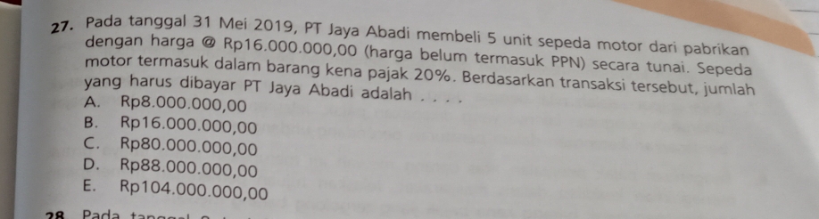 Pada tanggal 31 Mei 2019, PT Jaya Abadi membeli 5 unit sepeda motor dari pabrikan
dengan harga @ Rp16.000.000,00 (harga belum termasuk PPN) secara tunai. Sepeda
motor termasuk dalam barang kena pajak 20%. Berdasarkan transaksi tersebut, jumlah
yang harus dibayar PT Jaya Abadi adalah . . . .
A. Rp8.000.000,00
B. Rp16.000.000,00
C. Rp80.000.000,00
D. Rp88.000.000,00
E. Rp104.000.000,00