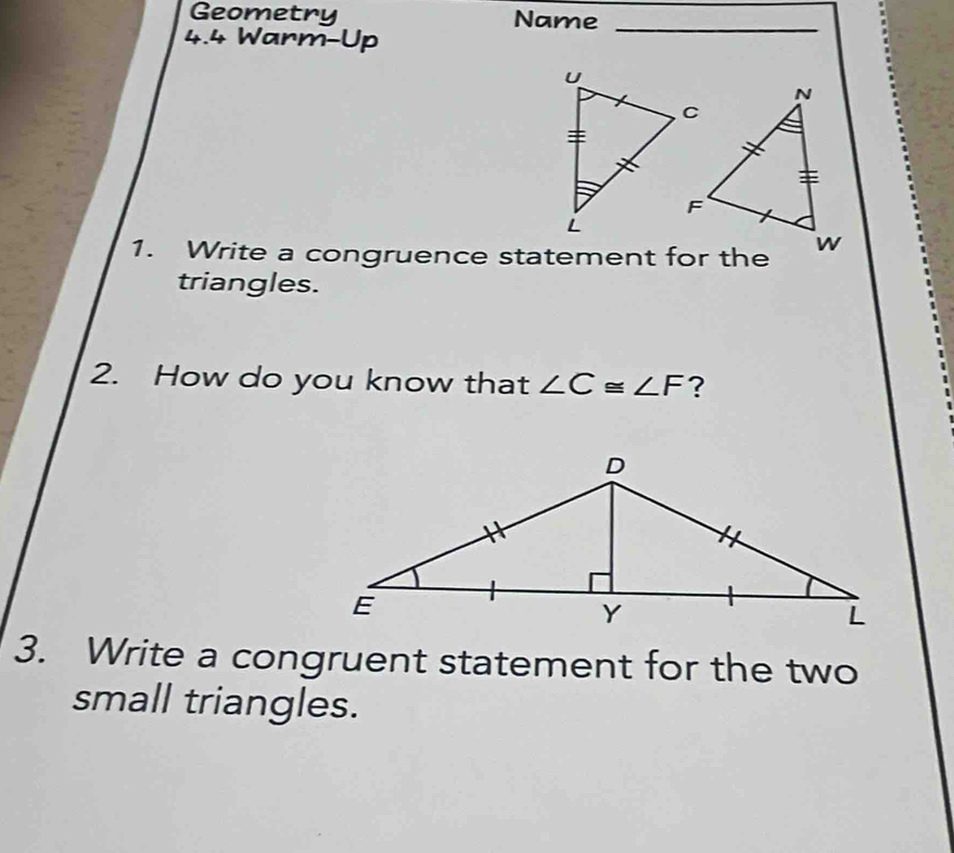 Geometry Name_ 
4.4 Warm-Up 
1. Write a congruence statement for the 
triangles. 
2. How do you know that ∠ C≌ ∠ F ? 
3. Write a congruent statement for the two 
small triangles.