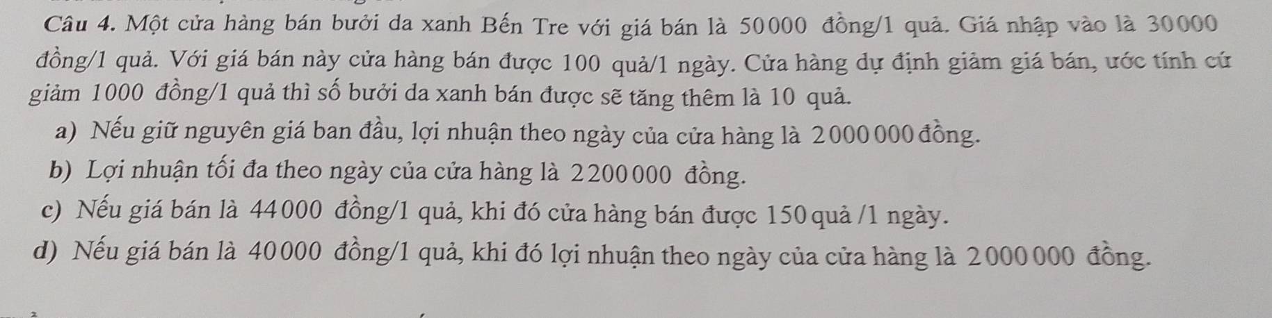 Một cửa hàng bán bưởi da xanh Bến Tre với giá bán là 50000 đồng/ 1 quả. Giá nhập vào là 30000
đồng/ 1 quả. Với giá bán này cửa hàng bán được 100 quả/ 1 ngày. Cửa hàng dự định giảm giá bán, ước tính cứ
giảm 1000 đồng/ 1 quả thì số bưởi da xanh bán được sẽ tăng thêm là 10 quả.
a) Nếu giữ nguyên giá ban đầu, lợi nhuận theo ngày của cửa hàng là 2000 000 đồng.
b) Lợi nhuận tối đa theo ngày của cửa hàng là 2200000 đồng.
c) Nếu giá bán là 44000 đồng/ 1 quả, khi đó cửa hàng bán được 150 quả /1 ngày.
d) Nếu giá bán là 40000 đồng/ 1 quả, khi đó lợi nhuận theo ngày của cửa hàng là 2000000 đồng.