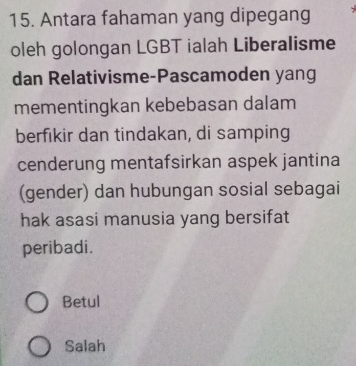 Antara fahaman yang dipegang
oleh golongan LGBT ialah Liberalisme
dan Relativisme-Pascamoden yang
mementingkan kebebasan dalam
berfıkir dan tindakan, di samping
cenderung mentafsirkan aspek jantina
(gender) dan hubungan sosial sebagai
hak asasi manusia yang bersifat
peribadi.
Betul
Salah