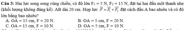 Hai lực song song cùng chiều, có độ lớn F_1=5N, F_2=15N đặt tại hai đầu một thanh nhe
(khối lượng không đáng kể). AB dài 20 cm. Hợp lực overline F=overline F_1+overline F_2 đặt cách đầu A bao nhiêu và có độ
lớn bằng bao nhiêu?
A. OA=15cm, F=20N. B. OA=5cm, F=20N.
C. OA=15cm, F=10N. D. OA=5cm, F=10N.