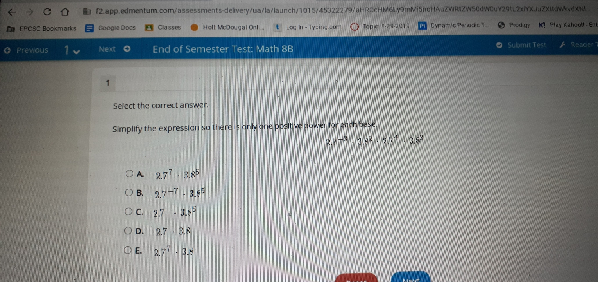 f2.app.edmentum.com/assessments-delivery/ua/la/launch/1015/45322279/aHR0cHM6Ly9mMi5hcHAuZWRtZW50dW0uY29tL2xlYXJuZXItdWkvdXNl..
EPCSC Bookmarks Google Docs Classes Holt McDougal Onli... t    Log In - Typing.com Topic: 8-29-2019 Dynamic Periodic T... Prodigy K！ Play Kahoot! - Ent
Previous Next End of Semester Test: Math 8B Submit Test Reader1
1
Select the correct answer.
Simplify the expression so there is only one positive power for each base.
2.7^(-3) 3.8^2 ·  2.7^4 3.8^3
A. 2.7^7 3.8^5
B. 2.7^(-7) . 3.8^5
C. 2.7 ·  3.8^5
D. 2.7 ·  3.8
E. 2.7^7 3.8