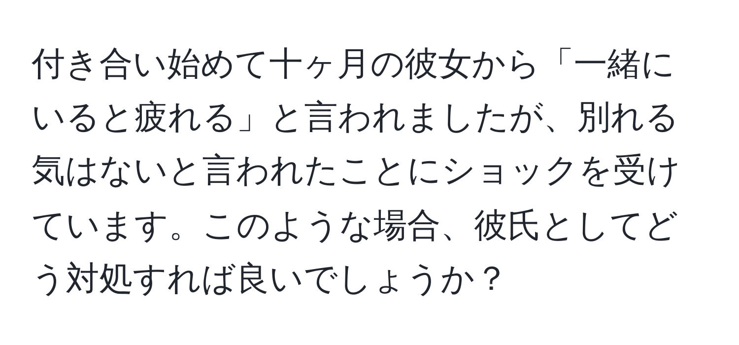 付き合い始めて十ヶ月の彼女から「一緒にいると疲れる」と言われましたが、別れる気はないと言われたことにショックを受けています。このような場合、彼氏としてどう対処すれば良いでしょうか？