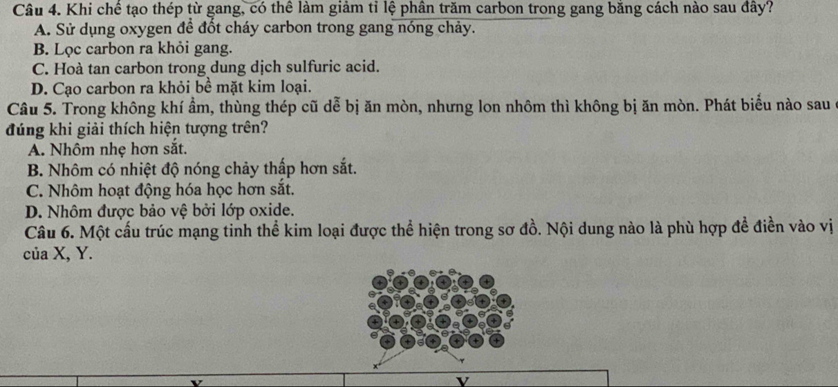 Khi chế tạo thép từ gang, có thể làm giảm tỉ lệ phân trăm carbon trong gang bằng cách nào sau đây?
A. Sử dụng oxygen để đốt cháy carbon trong gang nóng chảy.
B. Lọc carbon ra khỏi gang.
C. Hoà tan carbon trong dung dịch sulfuric acid.
D. Cạo carbon ra khỏi bề mặt kim loại.
Câu 5. Trong không khí ẩm, thùng thép cũ dễ bị ăn mòn, nhưng lon nhôm thì không bị ăn mòn. Phát biểu nào sau
đúng khi giải thích hiện tượng trên?
A. Nhôm nhẹ hơn sắt.
B. Nhôm có nhiệt độ nóng chảy thấp hơn sắt.
C. Nhôm hoạt động hóa học hơn sắt.
D. Nhôm được bảo vệ bởi lớp oxide.
Câu 6. Một cấu trúc mạng tinh thể kim loại được thể hiện trong sơ đồ. Nội dung nào là phù hợp để điền vào vị
của X, Y.
v