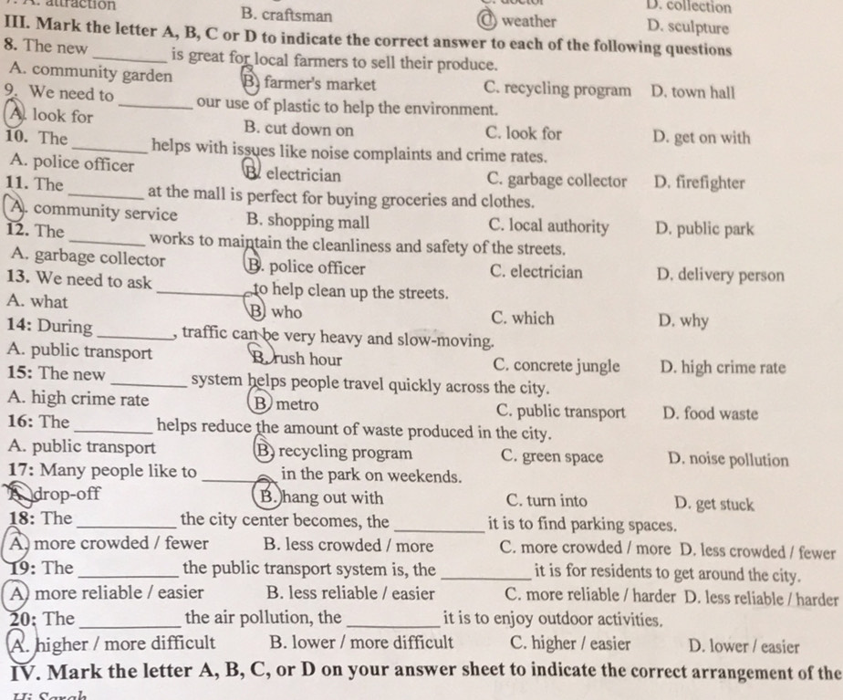 D. collection
A. attraction B. craftsman O weather D. sculpture
III. Mark the letter A, B, C or D to indicate the correct answer to each of the following questions
8. The new _is great for local farmers to sell their produce.
A. community garden B farmer's market C. recycling program D. town hall
9. We need to _our use of plastic to help the environment.
A. look for B. cut down on C. look for D. get on with
10. The _helps with issues like noise complaints and crime rates.
A. police officer Beelectrician C. garbage collector D. firefighter
11. The _at the mall is perfect for buying groceries and clothes.
A. community service B. shopping mall C. local authority D. public park
12. The _works to maintain the cleanliness and safety of the streets.
A. garbage collector B. police officer C. electrician D. delivery person
13. We need to ask _to help clean up the streets.
A. what B who C. which
D. why
14: During_ , traffic can be very heavy and slow-moving.
A. public transport Borush hour C. concrete jungle D. high crime rate
15: The new _system helps people travel quickly across the city.
A. high crime rate B metro C. public transport D. food waste
16: The_ helps reduce the amount of waste produced in the city.
A. public transport B) recycling program C. green space D. noise pollution
17: Many people like to _in the park on weekends.
A drop-off B. hang out with C. turn into D. get stuck
18: The_ the city center becomes, the _it is to find parking spaces.
A more crowded / fewer B. less crowded / more C. more crowded / more D. less crowded / fewer
19: The _the public transport system is, the _it is for residents to get around the city.
A) more reliable / easier B. less reliable / easier C. more reliable / harder D. less reliable / harder
20: The_ the air pollution, the _it is to enjoy outdoor activities.
A. higher / more difficult B. lower / more difficult C. higher / easier D. lower / easier
IV. Mark the letter A, B, C, or D on your answer sheet to indicate the correct arrangement of the
Ui Saraḥ