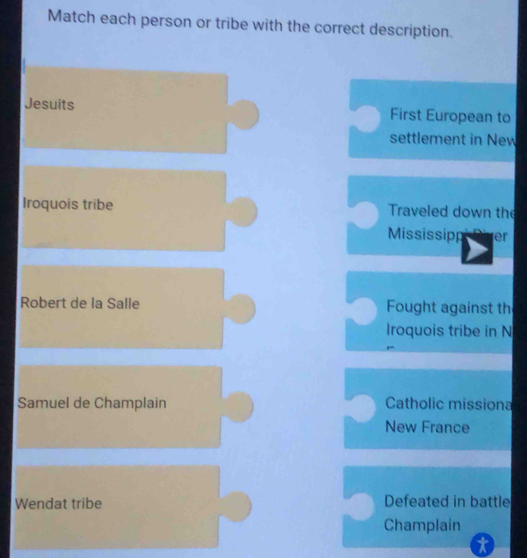 Match each person or tribe with the correct description. 
Jesuits First European to 
settlement in New 
Iroquois tribe Traveled down the 
Mississipp ver 
Robert de la Salle Fought against th 
Iroquois tribe in N 
Samuel de Champlain Catholic missiona 
New France 
Wendat tribe Defeated in battle 
Champlain 
t