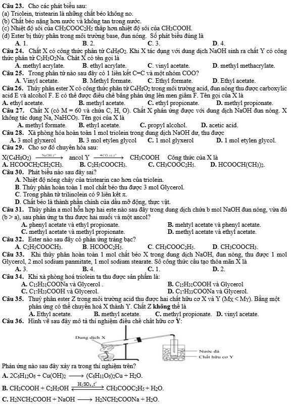 Cho các phát biểu sau:
(a) Triolein, tristearin là những chất béo không no.
(b) Chất béo nặng hơn nước và không tan trong nước.
(c) Nhiệt độ sôi của CH₃COOC2H5 thấp hơn nhiệt độ sôi của CH₃COOH.
(d) Ester bị thủy phân trong môi trường base, đun nóng. Sổ phát biểu đúng là
A. 1. B. 2. C. 3. D. 4.
Cầu 24. Chất X có công thức phân tử C_4H_6O_2.. Khi X tác dụng với dung dịch NaOH sinh ra chất Y có công
thức phân tử ∴ H=O20N Na. Chất X có tên gọi là
A. methyl acrylate. B. ethyl acrylate. C. vinyl acetate. D. methyl methacrylate.
Câu 25. Trong phân tử nào sau đây có 1 liên kết C=C và một nhóm COO?
A. Vinyl acetate. B. Methyl formate. C. Ethyl formate. D. Ethyl acetate.
Câu 26. Thủy phân ester X có công thức phân tử C4I -I_8O_2 trong môi trường acid, đun nóng thu được carboxylic
acid E và alcohol F. E có thể được điều chê bằng phản ứng lên men giâm F. Tên gọi của X là
A. ethyl acetate. B. methyl acetate. C. ethyl propionate. D. methyl propionate.
Câu 27. Chất X (c6M=60 và chứa C, H, O). Chất X phản ứng được với dung dịch NaOH đun nóng. X
không tác dụng Na, NaHCO3. Tên gọi của X là
A. methy1 formate. B. ethy1 acetate. C. propy1 alcohol. D. acetic acid.
Câu 28. Xà phòng hóa hoàn toàn 1 mol triolein trong dung địch NaOH dư, thu được
A. 3 mol glyxerol B. 3 mol etylen glycol C. 1 mol glyxerol D. 1 mol etylen glycol.
Câu 29. Cho sơ đồ chuyên hóa sau:
X(C4HsO2) NaOH 4" ancol Y +COx1° CH3COOH Công thức của X là
A. HCOOCH2CH2CH3. B. C₂H₃COOCH₃. C. CH₃COOC2H5. D. HCOOCH(CH₃)2.
Cầu 30. Phát biểu nào sau đây sai?
A. Nhiệt độ nóng chảy của tristearin cao hơn của triolein.
B. Thủy phân hoàn toàn 1 mol chất béo thu được 3 mol Glycerol.
C. Trong phân tử trilinolein có 9 liên kết π.
D. Chất béo là thành phần chính của đầu mỡ động, thực vật.
Câu 31. Thủy phân a mol hỗn hợp hai este nào sau đây trong dung dịch chứa b mol NaOH đun nóng, vừa đủ
(b>a) 0, sau phản ứng ta thu được hai muổi và một ancol?
A. phenyl acetate và ethyl propionate. B. mehtyl acetate và phenyl acetate.
C. methyl acetate và methyl propionate. D. methy1 acetate và ethy1 acetate.
Câu 32. Ester nào sau đây có phản ứng tráng bạc?
A. C₂H₅COOCH₃. B. HCOO C_2H_5. C. CH₃COOC₂H₅. D. CH₃COOCH₃.
Câu 33. Khi thủy phân hoàn toàn 1 mol chất béo X trong dung dịch NaOH, đun nóng, thu được 1 mol
Glycerol, 2 mol sodium panmitate, 1 mol sodium stearate. Sồ công thức câu tạo thỏa mãn X là
A. 3. B. 4. C. 1. D. 2.
Cầu 34. Khi xà phòng hoá triolein ta thu được sản phẩm là:
A. 1 15H31COONa và Glycerol . B. C15H31COOH và Glycerol
C. C17H33COOH và Glycerol. D. C17H33COONa và Glycerol.
Câu 35. Thuỷ phân ester Z trong môi trường acid thu được hai chất hữu cơ X và Y (Mx Bằng một
phản ứng có thể chuyển hoá X thành Y. Chất Z không thể là
A. Ethyl acetate. B. methyl acetate. C. methyl propionate. D. vinyl acetate.
Câu 36. Hình vẽ sau đây mô tả thí nghiệm điều chế chất hữu cơ Y:
Phản ứng nào sau đây xảy ra trong thí ngh
A. 2C_6H_12O_6+Cu(OH)_2to (C_6H_11O_6)_2Cu+H_2O.
B. CH_3COOH+C_2H_5OHxrightarrow H_2SO_4t'CH_3COOC_2H_5+H_2O.
C. H_2NCH_2COOH+NaOHto H_2NCH_2COONa+H_2O.