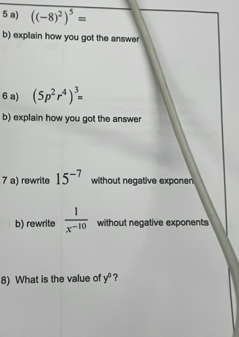 ((-8)^2)^5=
b) explain how you got the answer 
6 a) (5p^2r^4)^3=
b) explain how you got the answer 
7 a) rewrite 15^(-7) without negative exponen 
b) rewrite  1/x^(-10)  without negative exponents 
8) What is the value of y^0 ?