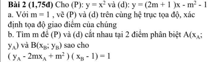 (1,75đ) Cho (P): y=x^2 và (d): y=(2m+1)x-m^2-1
a. Với m=1 , vẽ (P) và (d) trên cùng hệ trục tọa độ, xác 
định tọa độ giao điểm của chúng 
b. Tìm m để (P) và (d) cắt nhau tại 2 điểm phân biệt A(x_A;
y_A) và B(x_B;y_B) sao cho
(y_A-2mx_A+m^2)(x_B-1)=1