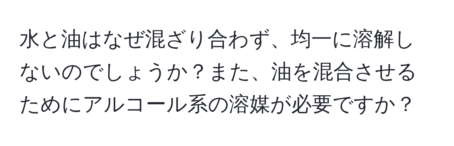 水と油はなぜ混ざり合わず、均一に溶解しないのでしょうか？また、油を混合させるためにアルコール系の溶媒が必要ですか？