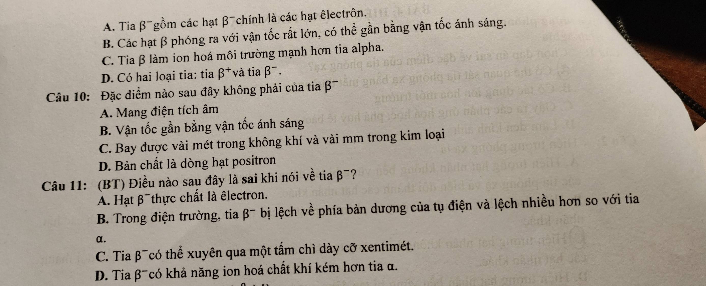 A. Tia beta^- Tgồm các hạt β chính là các hạt êlectrôn.
B. Các hạt β phóng ra với vận tốc rất lớn, có thể gần bằng vận tốc ánh sáng.
C. Tia β làm ion hoá môi trường mạnh hơn tia alpha.
D. Có hai loại tia: tia beta^+ và tia beta^-. 
Câu 10: Đặc điểm nào sau đây không phải của tia β¯
A. Mang điện tích âm
B. Vận tốc gần bằng vận tốc ánh sáng
C. Bay được vài mét trong không khí và vài mm trong kim loại
D. Bản chất là dòng hạt positron
Câu 11: (BT) Điều nào sau đây là sai khi nói về tia beta^-
A. Hạt β thực chất là êlectron.
B. Trong điện trường, tia beta^- bị lệch về phía bản dương của tụ điện và lệch nhiều hơn so với tia
α.
C. Tia β¯có thể xuyên qua một tấm chì dày cỡ xentimét.
D. Tia β¯có khả năng ion hoá chất khí kém hơn tia α.