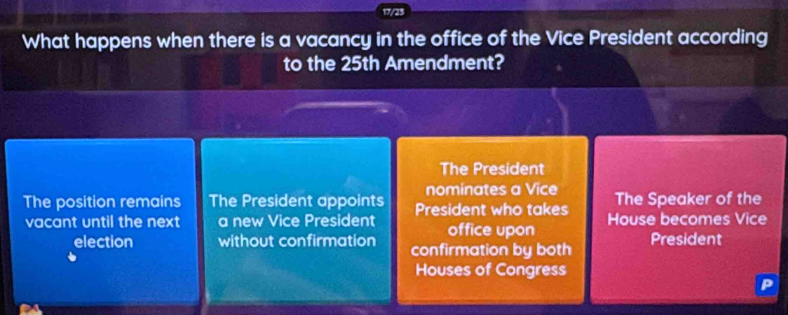 17/23
What happens when there is a vacancy in the office of the Vice President according
to the 25th Amendment?
The President
nominates a Vice
The position remains The President appoints President who takes The Speaker of the
vacant until the next a new Vice President office upon House becomes Vice
election without confirmation confirmation by both President
Houses of Congress