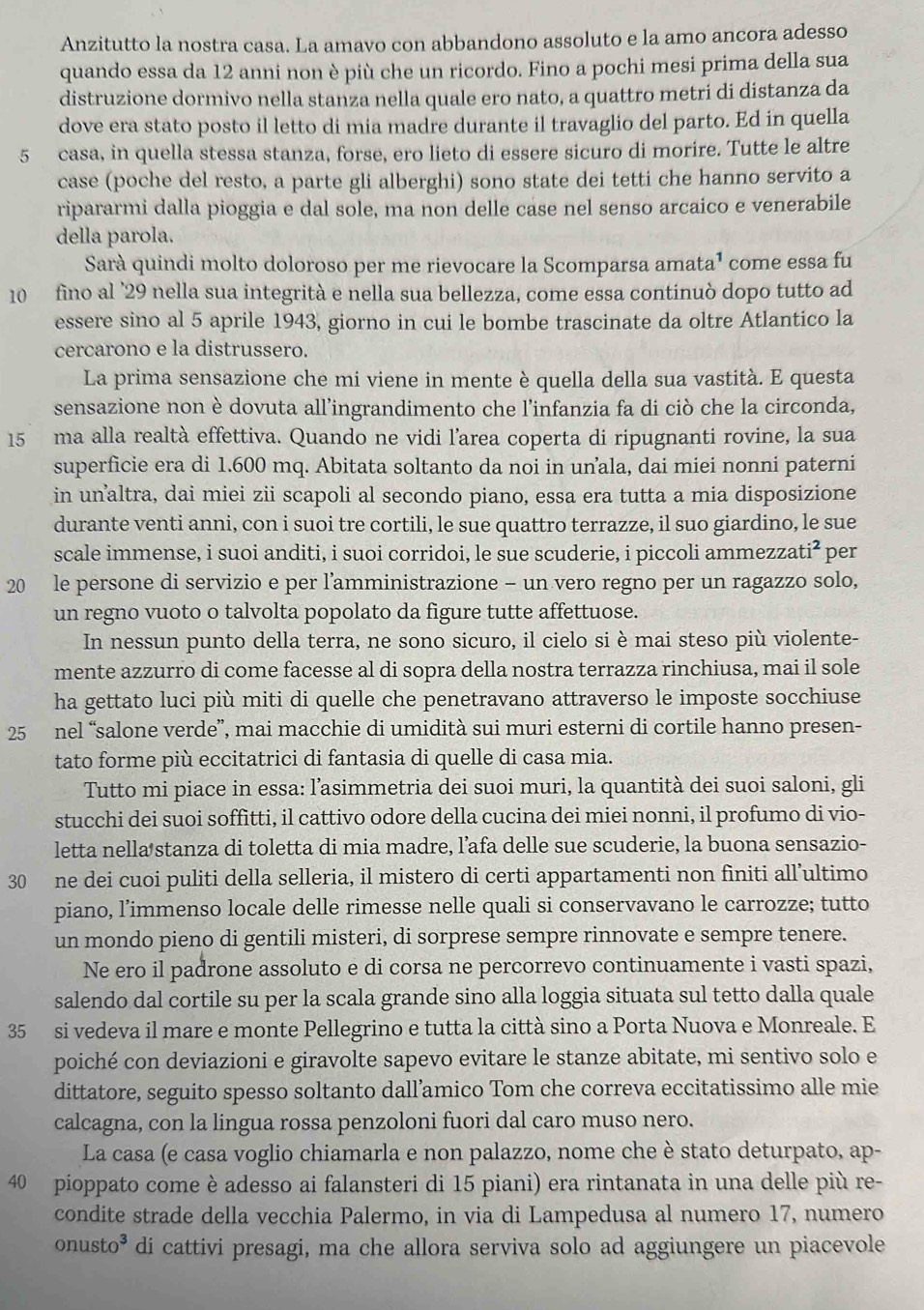 Anzitutto la nostra casa. La amavo con abbandono assoluto e la amo ancora adesso
quando essa da 12 anni non è più che un ricordo. Fino a pochi mesi prima della sua
distruzione dormivo nella stanza nella quale ero nato, a quattro metri di distanza da
dove era stato posto il letto di mia madre durante il travaglio del parto. Ed in quella
5 casa, in quella stessa stanza, forse, ero lieto di essere sicuro di morire. Tutte le altre
case (poche del resto, a parte gli alberghi) sono state dei tetti che hanno servito a
ripararmi dalla pioggia e dal sole, ma non delle case nel senso arcaico e venerabile
della parola.
Sarà quindi molto doloroso per me rievocare la Scomparsa amata¹ come essa fu
10 fino al '29 nella sua integrità e nella sua bellezza, come essa continuò dopo tutto ad
essere sino al 5 aprile 1943, giorno in cui le bombe trascinate da oltre Atlantico la
cercarono e la distrussero.
La prima sensazione che mi viene in mente è quella della sua vastità. E questa
sensazione non è dovuta all’ingrandimento che l’infanzia fa di ciò che la circonda,
15 ma alla realtà effettiva. Quando ne vidi l’area coperta di ripugnanti rovine, la sua
superficie era di 1.600 mq. Abitata soltanto da noi in unala, dai miei nonni paterni
in unaltra, dai miei zii scapoli al secondo piano, essa era tutta a mia disposizione
durante venti anni, con i suoi tre cortili, le sue quattro terrazze, il suo giardino, le sue
scale immense, i suoi anditi, i suoi corridoi, le sue scuderie, i piccoli ammezzati² per
20 le persone di servizio e per l'amministrazione - un vero regno per un ragazzo solo,
un regno vuoto o talvolta popolato da figure tutte affettuose.
In nessun punto della terra, ne sono sicuro, il cielo si è mai steso più violente-
mente azzurro di come facesse al di sopra della nostra terrazza rinchiusa, mai il sole
ha gettato luci più miti di quelle che penetravano attraverso le imposte socchiuse
25 nel “salone verde”, mai macchie di umidità sui muri esterni di cortile hanno presen-
tato forme più eccitatrici di fantasia di quelle di casa mia.
Tutto mi piace in essa: l’asimmetria dei suoi muri, la quantità dei suoi saloni, gli
stucchi dei suoi soffitti, il cattivo odore della cucina dei miei nonni, il profumo di vio-
letta nella stanza di toletta di mia madre, l’afa delle sue scuderie, la buona sensazio-
30 ne dei cuoi puliti della selleria, il mistero di certi appartamenti non finiti all’ultimo
piano, l’immenso locale delle rimesse nelle quali si conservavano le carrozze; tutto
un mondo pieno di gentili misteri, di sorprese sempre rinnovate e sempre tenere.
Ne ero il padrone assoluto e di corsa ne percorrevo continuamente i vasti spazi,
salendo dal cortile su per la scala grande sino alla loggia situata sul tetto dalla quale
35 si vedeva il mare e monte Pellegrino e tutta la città sino a Porta Nuova e Monreale. E
poiché con deviazioni e giravolte sapevo evitare le stanze abitate, mi sentivo solo e
dittatore, seguito spesso soltanto dall’amico Tom che correva eccitatissimo alle mie
calcagna, con la lingua rossa penzoloni fuori dal caro muso nero.
La casa (e casa voglio chiamarla e non palazzo, nome che è stato deturpato, ap-
40 pioppato come è adesso ai falansteri di 15 piani) era rintanata in una delle più re-
condite strade della vecchia Palermo, in via di Lampedusa al numero 17, numero
onusto^3 di cattivi presagi, ma che allora serviva solo ad aggiungere un piacevole