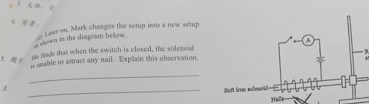 3 ： 
4. ： 
Later on. Mark changes the setup into a new setup 
s shown in the diagram below. 
R 
5. y 
He finds that when the switch is closed, the solenoid 
is unable to attract any nail. Explain this observation. 
_ 
_ 
Nails