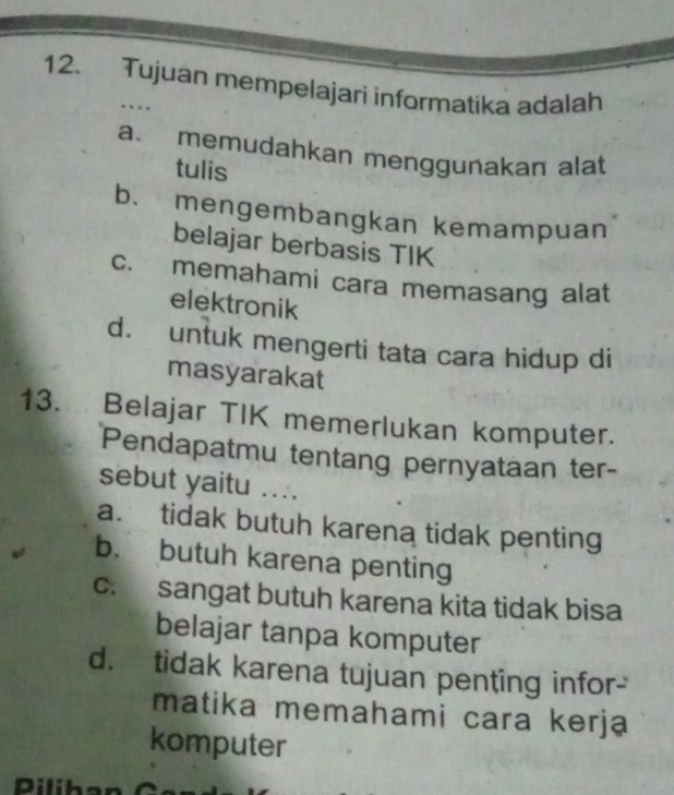 Tujuan mempelajari informatika adalah
…
a. memudahkan menggunakan alat
tulis
b. mengembangkan kemampuan
belajar berbasis TIK
c. memahami cara memasang alat
elektronik
d. untuk mengerti tata cara hidup di
masyarakat
13. Belajar TIK memerlukan komputer.
Pendapatmu tentang pernyataan ter-
sebut yaitu ....
a. tidak butuh karena tidak penting
b. butuh karena penting
c. sangat butuh karena kita tidak bisa
belajar tanpa komputer
d. tidak karena tujuan penting infor-
matika memahami cara kerja
komputer
Dilihan