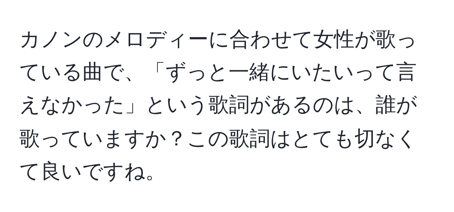 カノンのメロディーに合わせて女性が歌っている曲で、「ずっと一緒にいたいって言えなかった」という歌詞があるのは、誰が歌っていますか？この歌詞はとても切なくて良いですね。