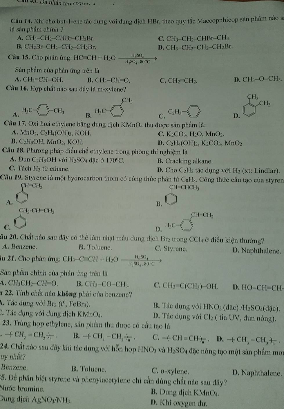 Ca 43. Da nhân tạo ( P V C  
Câu 14. Khi cho but-1-ene tác dụng với dung dịch HBr, theo quy tắc Maccopnhicop sản phầm nào sĩ
là sản phầm chính ?
A. CH_3-CH_2-CHBr-CH_2Br. C. CH_3-CH_2-CHBr-CH_3.
B. CH_2Br-CH_2-CH_2-CH_2Br. D. CH_3-CH_2-CH_2-CH_2Br.
Câu 15. Cho phản ứng: HCequiv CH+H_2Ofrac HgSO_4H_2SO_4,80°C
Sản phẩm của phản ứng trên là
A. CH_2=CH-OH. B. CH_3-CH=O. C. CH_2=CH_2. D. CH_3-O-CH_3.
Câu 16. Hợp chất nào sau đây là m-xy enc ?
CH_3
CH_3
A. H_3C-□ -CH_3
B. H_3C- frac □ □  C_2H_5
C.
D.
Câu 17. Oxi hoá ethylene bằng dung dịch K MnO_4 thu được sản phẩm là:
A. MnO_2,C_2H_4(OH)_2,KOH. C. K_2CO_3,H_2O,MnO_2.
B. C_2H_5OH,MnO_2,KOH. D. C_2H_4(OH)_2,K_2CO_3,MnO_2.
Câu 18. Phương pháp điều chế ethylene trong phòng thí nghiệm là
A. Dun C_2H_5OH với H_2SO_4 đặc ở 170°C. B. Cracking alkane.
C. Tách H_2 từ ethane. D. Cho C_2H_2 tác dụng với H_2 (xt : Lindlar).
Câu 19. Styrene là một hydrocarbon thơm có công thức phân tử C_8H_8. Công thức cấu tạo của styren
CH=CH_2
CH=CHCH_3
A.
B.
CH_2-CH=CH_2
CH=CH_2
C.
D. H_3C-
ầu 20. Chất nào sau đây có thể làm nhạt màu dung dịch Br2 trong CCl_4 ở điều kiện thường?
A. Benzene. B. Toluene. C. Styrene. D. Naphthalene.
âu 21. Cho phản ứng: CH_3-Cequiv CH+H_2Ofrac HgSO_4H_2SO_4.80°C
Sản phẩm chính của phản ứng trên là
A. CH_3CH_2-CH=O. B. CH_3-CO-CH_3. C. CH_2=C(CH_3)-OH. D. HO-CH=CH-
u 22. Tính chất nào không phải của benzene?
A. Tác dụng với Br_2(t°,FeBr_3). B. Tác dụng với HNO_3 (dac /H_2SO_4(d(ic).
C. Tác dụng với dung dịch K MnO_4. D. Tác dụng với Cl_2 (t iaUV , đun nóng).
23. Trùng hợp ethylene, sản phẩm thu được có cầu tạo là
.-(CH_2=CH_2to _n. B. -(-CH_2-CH_2to _n. C. -(-CH=CHto _n^(-,D.-(-H_3)-CH_3to _n^(-.
24. Chất nào sau đây khi tác dụng với hỗn hợp HNO_3) và H_2SO_4 đặc nóng tạo một sản phẩm mor
Tuy nhất?
Benzene. B. Toluene. C. o-xyle ne. D. Naphthalene.
25. Để phân biệt styrene và phenylacetylene chỉ cần dùng chất nào sau đây?
Nước bromine. B. Dung dịch KMnO₄.
Dung dịch AgNO_3/NH_3. D. Khí oxygen dư.