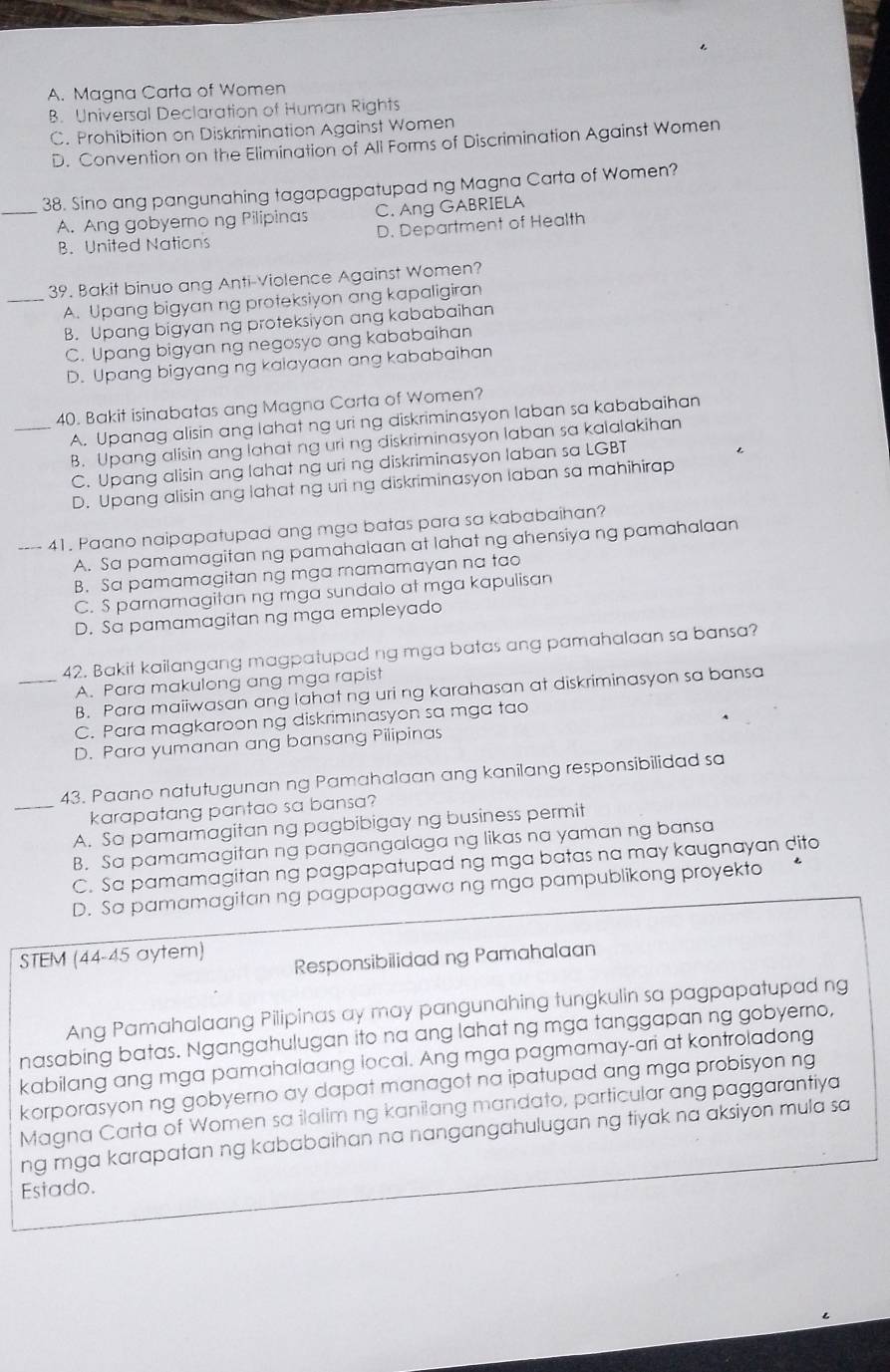 A. Magna Carta of Women
B. Universal Declaration of Human Rights
C. Prohibition on Diskrimination Against Women
D. Convention on the Elimination of All Forms of Discrimination Against Women
38. Sino ang pangunahing tagapagpatupad ng Magna Carta of Women?
_A. Ang gobyero ng Pilipinas C. Ang GABRIELA
B. United Nations D. Department of Health
39. Bakit binuo ang Anti-Violence Against Women?
_A. Upang bigyan ng proteksiyon ang kapaligiran
B. Upang bigyan ng proteksiyon ang kababaihan
C. Upang bigyan ng negosyo ang kababaihan
D. Upang bigyang ng kaiayaan ang kababaihan
40. Bakit isinabatas ang Magna Carta of Women?
A. Upanag alisin ang lahat ng uri ng diskriminasyon laban sa kababaihan
_B. Upang alisin ang lahat ng uri ng diskriminasyon laban sa kalalakihan
C. Upang alisin ang lahat ng uri ng diskriminasyon laban sa LGBT
D. Upang alisin ang lahat ng uri ng diskriminasyon laban sa mahihirap
---- 41. Paano naipapatupad ang mga batas para sa kababaihan?
A. Sa pamamagitan ng pamahalaan at lahat ng ahensiya ng pamahalaan
B. Sa pamamagitan ng mga mamamayan na tao
C. S paramagitan ng mga sundalo at mga kapulisan
D. Sa pamamagitan ng mga empleyado
42. Bakit kailangang magpatupad ng mga batas ang pamahalaan sa bansa?
_A. Para makulong ang mga rapist
B. Para maiiwasan ang lahat ng uri ng karahasan at diskriminasyon sa bansa
C. Para magkaroon ng diskriminasyon sa mga tao
D. Para yumanan ang bansang Pilipinas
43. Paano natutugunan ng Pamahalaan ang kanilang responsibilidad sa
_karapatang pantao sa bansa?
A. So pamamagitan ng pagbibigay ng business permit
B. Sa pamamagitan ng pangangalaga ng likas na yaman ng bansa
C. Sa pamamagitan ng pagpapatupad ng mga batas na may kaugnayan dito
D. Sa pamamagitan ng pagpapagawa ng mga pampublikong proyekto
STEM (44-45 aytem)
Responsibilidad ng Pamahalaan
Ang Pamahalaang Pilipinas ay may pangunahing tungkulin sa pagpapatupad ng
nasabing batas. Ngangahulugan ito na ang lahat ng mga tanggapan ng gobyerno,
kabilang ang mga pamahalaang local. Ang mga pagmamay-ari at kontroladong
korporasyon ng gobyerno ay dapat managot na ipatupad ang mga probisyon ng
Magna Carta of Women sa ilalim ng kanilang mandato, particular ang paggarantiya
ng mga karapatan ng kababaihan na nangangahulugan ng tiyak na aksiyon mula sa
Estado.