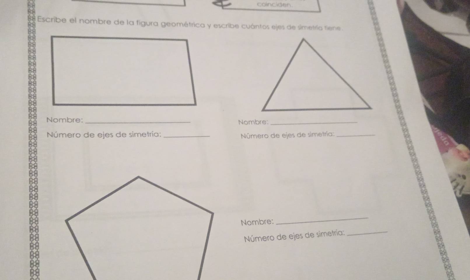 coincider. 
Escribe el nombre de la figura geométrica y escribe cuántos ejes de simetría tiene. 
Nombre:_ 
Nombre:_ 
Número de ejes de simetría: _ Número de ejes de simetría; 
_ 
Nombre: 
_ 
Número de ejes de simetría: 
_