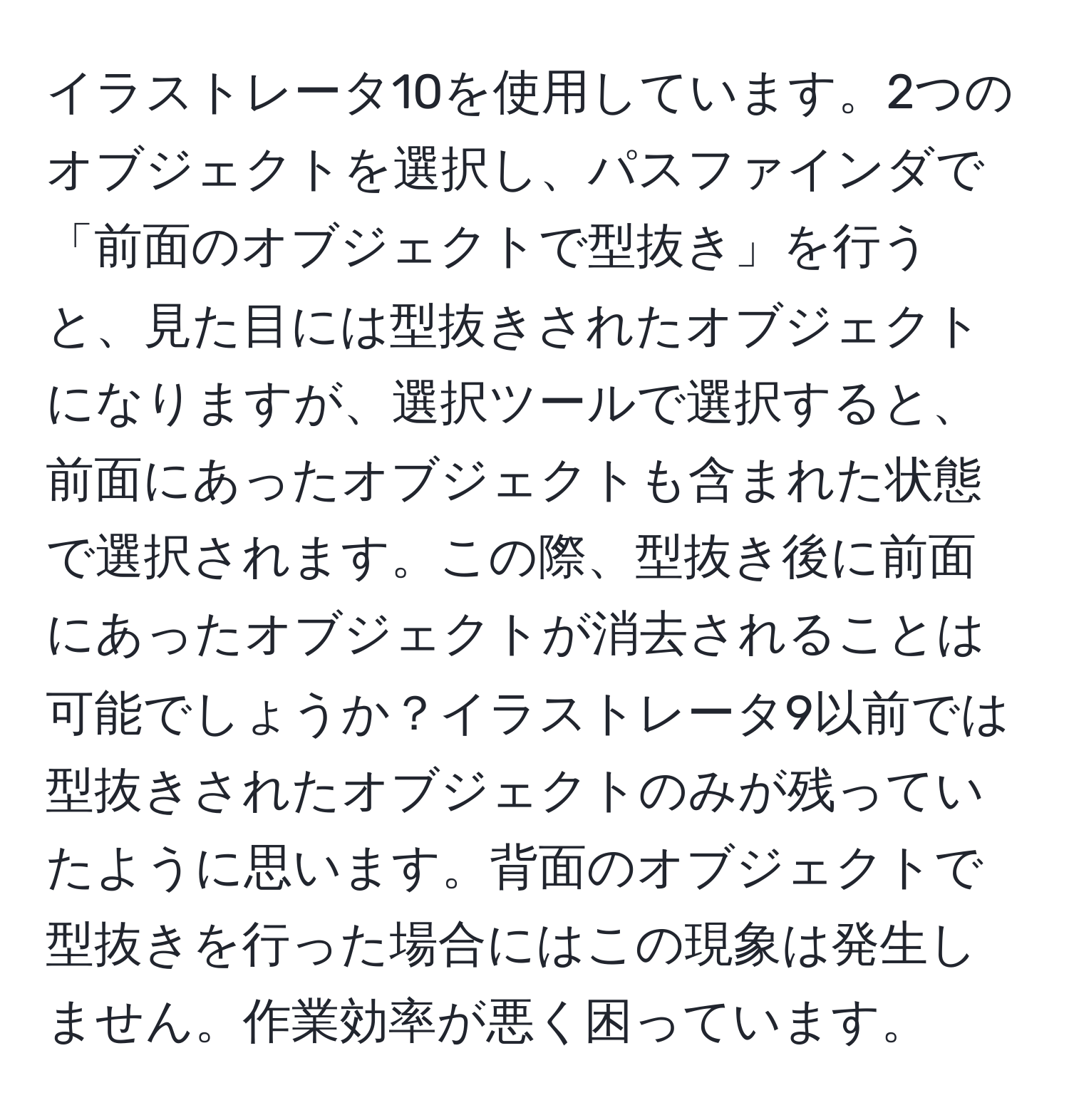 イラストレータ10を使用しています。2つのオブジェクトを選択し、パスファインダで「前面のオブジェクトで型抜き」を行うと、見た目には型抜きされたオブジェクトになりますが、選択ツールで選択すると、前面にあったオブジェクトも含まれた状態で選択されます。この際、型抜き後に前面にあったオブジェクトが消去されることは可能でしょうか？イラストレータ9以前では型抜きされたオブジェクトのみが残っていたように思います。背面のオブジェクトで型抜きを行った場合にはこの現象は発生しません。作業効率が悪く困っています。