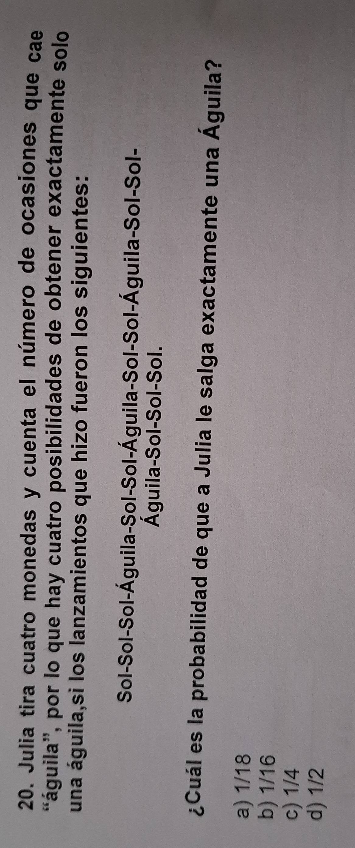 Julia tira cuatro monedas y cuenta el número de ocasiones que cae
águila', por lo que hay cuatro posibilidades de obtener exactamente solo
una águila,si los lanzamientos que hizo fueron los siguientes:
Sol-Sol-Sol-Águila-Sol-Sol-Águila-Sol-Sol-Águila-Sol-Sol-
Águila-Sol-Sol-Sol.
¿Cuál es la probabilidad de que a Julia le salga exactamente una Águila?
a) 1/18
b) 1/16
c) 1/4
d) 1/2