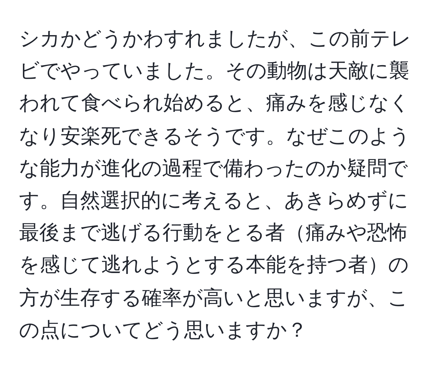 シカかどうかわすれましたが、この前テレビでやっていました。その動物は天敵に襲われて食べられ始めると、痛みを感じなくなり安楽死できるそうです。なぜこのような能力が進化の過程で備わったのか疑問です。自然選択的に考えると、あきらめずに最後まで逃げる行動をとる者痛みや恐怖を感じて逃れようとする本能を持つ者の方が生存する確率が高いと思いますが、この点についてどう思いますか？