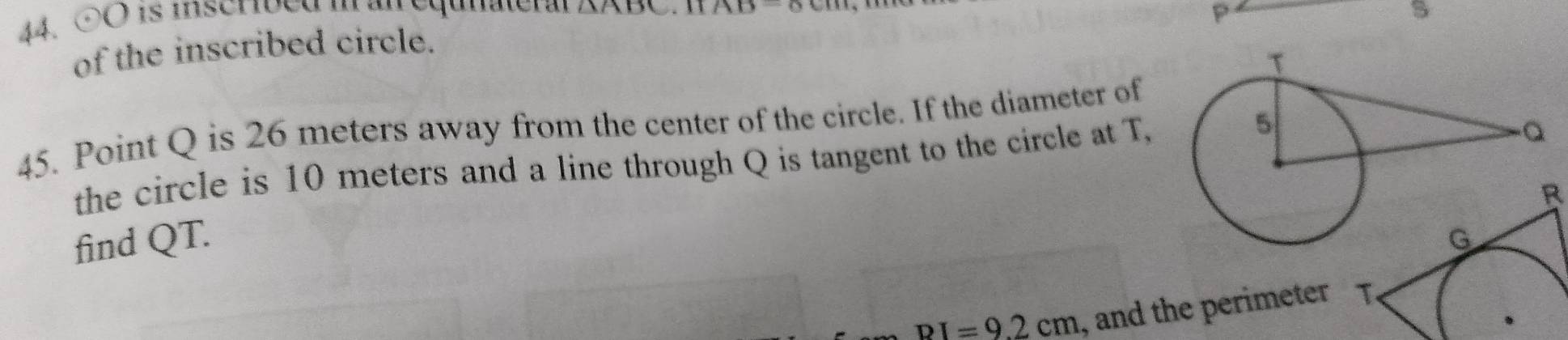 odot O is inscribed ian equnateral △ ABC AD
P
s 
of the inscribed circle. 
45. Point Q is 26 meters away from the center of the circle. If the diameter of 
the circle is 10 meters and a line through Q is tangent to the circle at T, 
B 
find QT.
BI=9.2cm , and the perimeter T