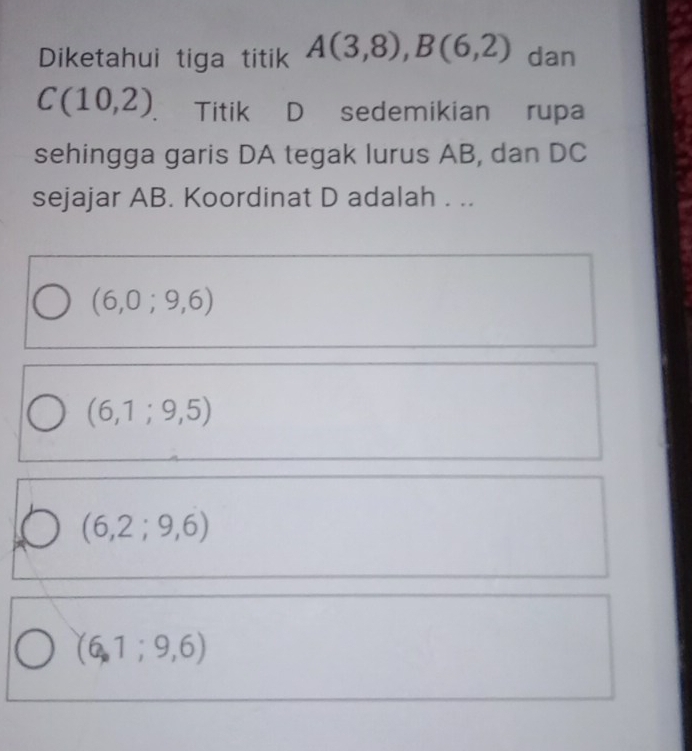 Diketahui tiga titik A(3,8), B(6,2) dan
C(10,2) Titik D sedemikian rupa
sehingga garis DA tegak lurus AB, dan DC
sejajar AB. Koordinat D adalah . ..
(6,0;9,6)
(6,1;9,5)
(6,2;9,6)
(6,1;9,6)