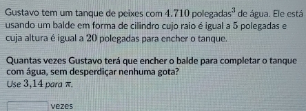 Gustavo tem um tanque de peixes com 4.710polegadas^3 de água. Ele está 
usando um balde em forma de cilindro cujo raio é igual a 5 polegadas e 
cuja altura é igual a 20 polegadas para encher o tanque. 
Quantas vezes Gustavo terá que encher o balde para completar o tanque 
com água, sem desperdiçar nenhuma gota? 
Use 3,14 para π. 
vezes